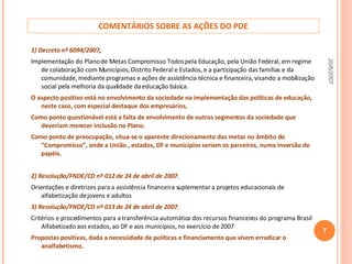 COMENTÁRIOS SOBRE AS AÇÕES DO PDE 1) Decreto nº 6094/2007 ,  Implementação do Plano de Metas Compromisso Todos pela Educação, pela União Federal, em regime de colaboração com Municípios, Distrito Federal e Estados, e a participação das famílias e da comunidade, mediante programas e ações de assistência técnica e financeira, visando a mobilização social pela melhoria da qualidade da educação básica. O aspecto positivo está no envolvimento da sociedade na implementação das políticas de educação, neste caso, com especial destaque dos empresários,  Como ponto questionável está a falta de envolvimento de outros segmentos da sociedade que deveriam merecer inclusão no Plano.  Como ponto de preocupação, situa-se o aparente direcionamento das metas no âmbito do “Compromisso”, onde a União , estados, DF e municípios seriam os parceiros, numa inversão de papéis. 2) Resolução/FNDE/CD nº 012 de 24 de abril de 2007 .  Orientações e diretrizes para a assistência financeira suplementar a projetos educacionais de alfabetização de jovens e adultos 3) Resolução/FNDE/CD nº 013 de 24 de abril de 2007.  Critérios e procedimentos para a transferência automática dos recursos financeiros do programa Brasil Alfabetizado aos estados, ao DF e aos municípios, no exercício de 2007 Propostas positivas, dada a necessidade de políticas e financiamento que visem erradicar o analfabetismo.  . 20/6/2007 