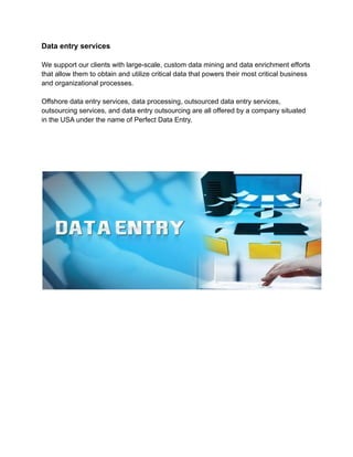 Data entry services
We support our clients with large-scale, custom data mining and data enrichment efforts
that allow them to obtain and utilize critical data that powers their most critical business
and organizational processes.
Offshore data entry services, data processing, outsourced data entry services,
outsourcing services, and data entry outsourcing are all offered by a company situated
in the USA under the name of Perfect Data Entry.
 