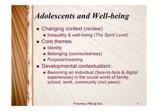 Adolescents and Well-being
   Changing context (review)
       Inequality & well-being (The Spirit Level)
   Core themes
       Identity
       Belonging (connectedness)
       Purpose/meaning
   Developmental contextualism:
       Becoming an individual (face-to-face & digital
        experiences) in the social world of family,
        school, work, community (incl peers)



                     P Conway, PDE @ UCC             1
 
