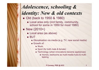Adolescence, schooling &
identity: New & old contexts
   Old (back to 1950 & 1980)
       Local area only (incl family, community,
        school for some in 1950 for most 1980)
   New (2010+)
       Local area (as above)
       BUT
            Glocalisation via media (e.g. TV, new social media)
            Growth of:
                  Music
                  Sport (for both male & female)
                  Technology (when innovations become appliances)
                      Homes, bedrooms as multi-media hubs & multi-
                       tasking


                           P Conway, PDE @ UCC                    1
 