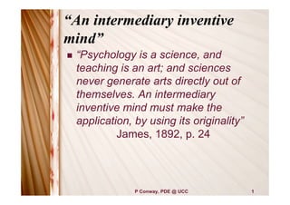 “An intermediary inventive
mind”
   “Psychology is a science, and
    teaching is an art; and sciences
    never generate arts directly out of
    themselves. An intermediary
    inventive mind must make the
    application, by using its originality”
             James, 1892, p. 24




                 P Conway, PDE @ UCC         1
 