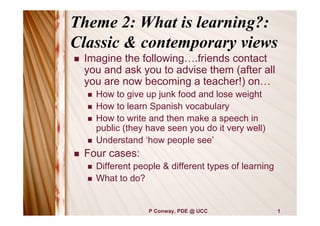 Theme 2: What is learning?:
Classic & contemporary views
   Imagine the following….friends contact
    you and ask you to advise them (after all
    you are now becoming a teacher!) on…
       How to give up junk food and lose weight
       How to learn Spanish vocabulary
       How to write and then make a speech in
        public (they have seen you do it very well)
       Understand ‘how people see’
   Four cases:
       Different people & different types of learning
       What to do?


                     P Conway, PDE @ UCC                 1
 