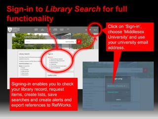 Sign-in to Library Search for full
functionality
Click on ‘Sign-in’,
choose ‘Middlesex
University’ and use
your university email
address.
Signing-in enables you to check
your library record, request
items, create lists, save
searches and create alerts and
export references to RefWorks.
 