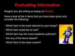 Evaluating information
Imagine you are writing an essay on Robots
Have a look at the 4 items that you have been given and
consider the following:
• Which item is the most relevant to your essay?
• Which item would be no use?
• Which item has the most academic authority?
• Are any of the items biased?
• Which item is the most current?
 