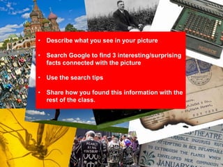 • Describe what you see in your picture
• Search Google to find 3 interesting/surprising
facts connected with the picture
• Use the search tips
• Share how you found this information with the
rest of the class.
 