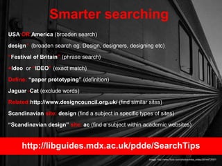 USA OR America (broaden search)
design* (broaden search eg. Design, designers, designing etc)
“Festival of Britain” (phrase search)
+Ideo or “IDEO” (exact match)
Define: “paper prototyping” (definition)
Jaguar -Cat (exclude words)
Related:http://www.designcouncil.org.uk/ (find similar sites)
Scandinavian site: design (find a subject in specific types of sites)
“Scandinavian design” site: ac (find a subject within academic websites)
Smarter searching
Image: http://www.flickr.com/photos/mike_miley/2614472057/
http://libguides.mdx.ac.uk/pdde/SearchTips
 