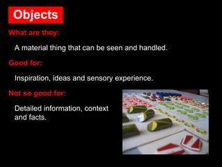 Objects
What are they:
A material thing that can be seen and handled.
Good for:
Inspiration, ideas and sensory experience.
Not so good for:
Detailed information, context
and facts.
 