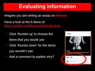 Evaluating information
Imagine you are writing an essay on Robots
Have a look at the 6 items at:
https://padlet.com/librarymdx/Evaluating
• Click ‘thumbs up’ to choose the
items that you would use
• Click ‘thumbs down’ for the items
you wouldn’t use
• Add a comment to explain why?
 