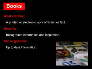 Books
What are they:
A printed or electronic work of fiction or fact.
Good for:
Background information and inspiration.
Not so good for:
Up to date information.
 