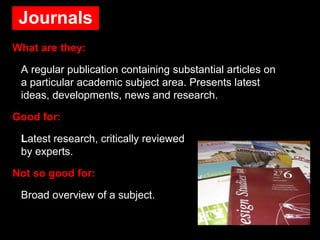 Journals
What are they:
A regular publication containing substantial articles on
a particular academic subject area. Presents latest
ideas, developments, news and research.
Good for:
Latest research, critically reviewed
by experts.
Not so good for:
Broad overview of a subject.
 