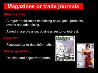 Magazines or trade journals
What are they:
A regular publication containing news, jobs, products,
events and advertising.
Aimed at a profession, business sector or interest.
Good for:
Focussed up-to-date information.
Not so good for:
Detailed and objective reports.
 