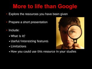 More to life than Google
• Explore the resources you have been given
• Prepare a short presentation
• Include:
• What is it?
• Useful/interesting features
• Limitations
• How you could use this resource in your studies
 