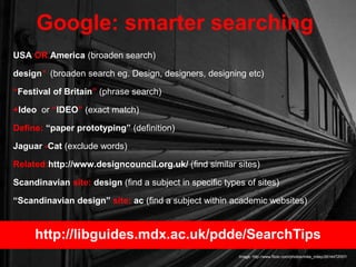 USA OR America (broaden search)
design* (broaden search eg. Design, designers, designing etc)
“Festival of Britain” (phrase search)
+Ideo or “IDEO” (exact match)
Define: “paper prototyping” (definition)
Jaguar -Cat (exclude words)
Related:http://www.designcouncil.org.uk/ (find similar sites)
Scandinavian site: design (find a subject in specific types of sites)
“Scandinavian design” site: ac (find a subject within academic websites)
Google: smarter searching
Image: http://www.flickr.com/photos/mike_miley/2614472057/
http://libguides.mdx.ac.uk/pdde/SearchTips
 
