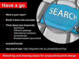 Have a go
• What is your topic?
• Break it down into concepts
• Think about your keywords:
• Synonyms
• Different spellings
• International variations
• Acronyms etc
• Broader/related topics/detail
• Include/Exclude
• Use search tips: https://libguides.mdx.ac.uk/pdde/SearchTips
Sketching and drawing styles for product/industrial design
 