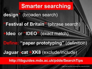 design* (broaden search)
“Festival of Britain” (phrase search)
+Ideo or “IDEO” (exact match)
Define: “paper prototyping” (definition)
Jaguar -cat +XK8 (exclude/include)
Smarter searching
Image: http://www.flickr.com/photos/mike_miley/2614472057/
http://libguides.mdx.ac.uk/pdde/SearchTips
 