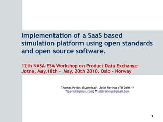 Implementation of a SaaS based simulation platform using open standards and open source software. 12th NASA-ESA Workshop on Product Data Exchange Jotne, May,18th –  May, 20th 2010, Oslo - Norway Thomas Paviot (Supméca)*, Jelle Feringa (TU Delft)** * [email_address] ; ** [email_address] 