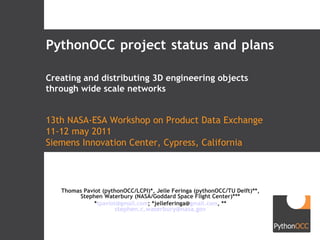 PythonOCC project status and plans Thomas Paviot (pythonOCC/LCPI)*, Jelle Feringa (pythonOCC/TU Delft)**, Stephen Waterbury (NASA/Goddard Space Flight Center)*** * [email_address] ; *jelleferinga@ gmail.com , ** [email_address] 13th NASA-ESA Workshop on Product Data Exchange 11-12 may 2011 Siemens Innovation Center, Cypress, California Creating and distributing 3D engineering objects through wide scale networks 