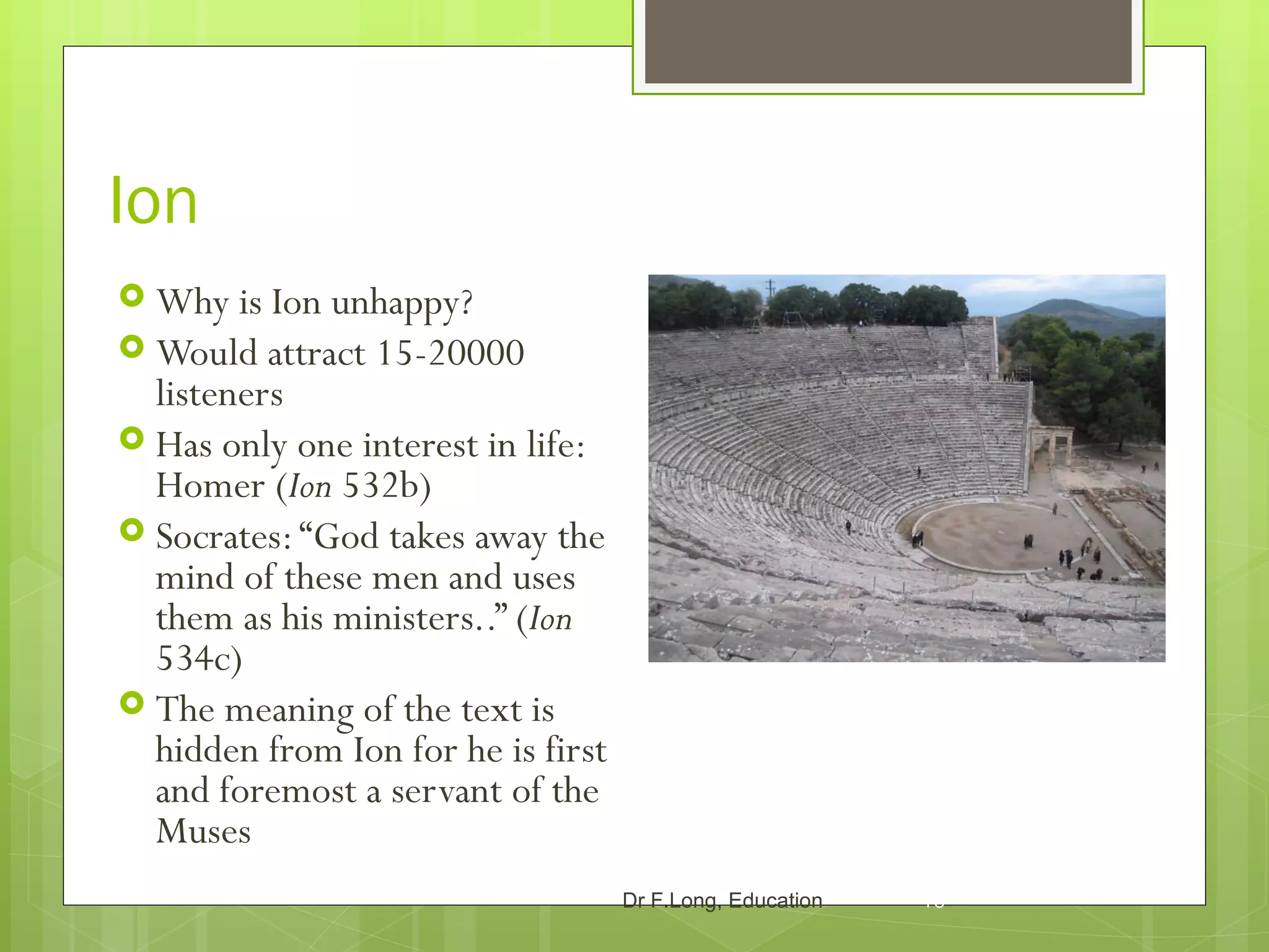 Ion
 Why is  Ion unhappy?
 Would attract 15-20000
  listeners
 Has only one interest in life:
  Homer (Ion 532b)
 Socrates: “God takes away the
  mind of these men and uses
  them as his ministers..” (Ion
  534c)
 The meaning of the text is
  hidden from Ion for he is first
  and foremost a servant of the
  Muses
                                    Dr F.Long, Education   10
 