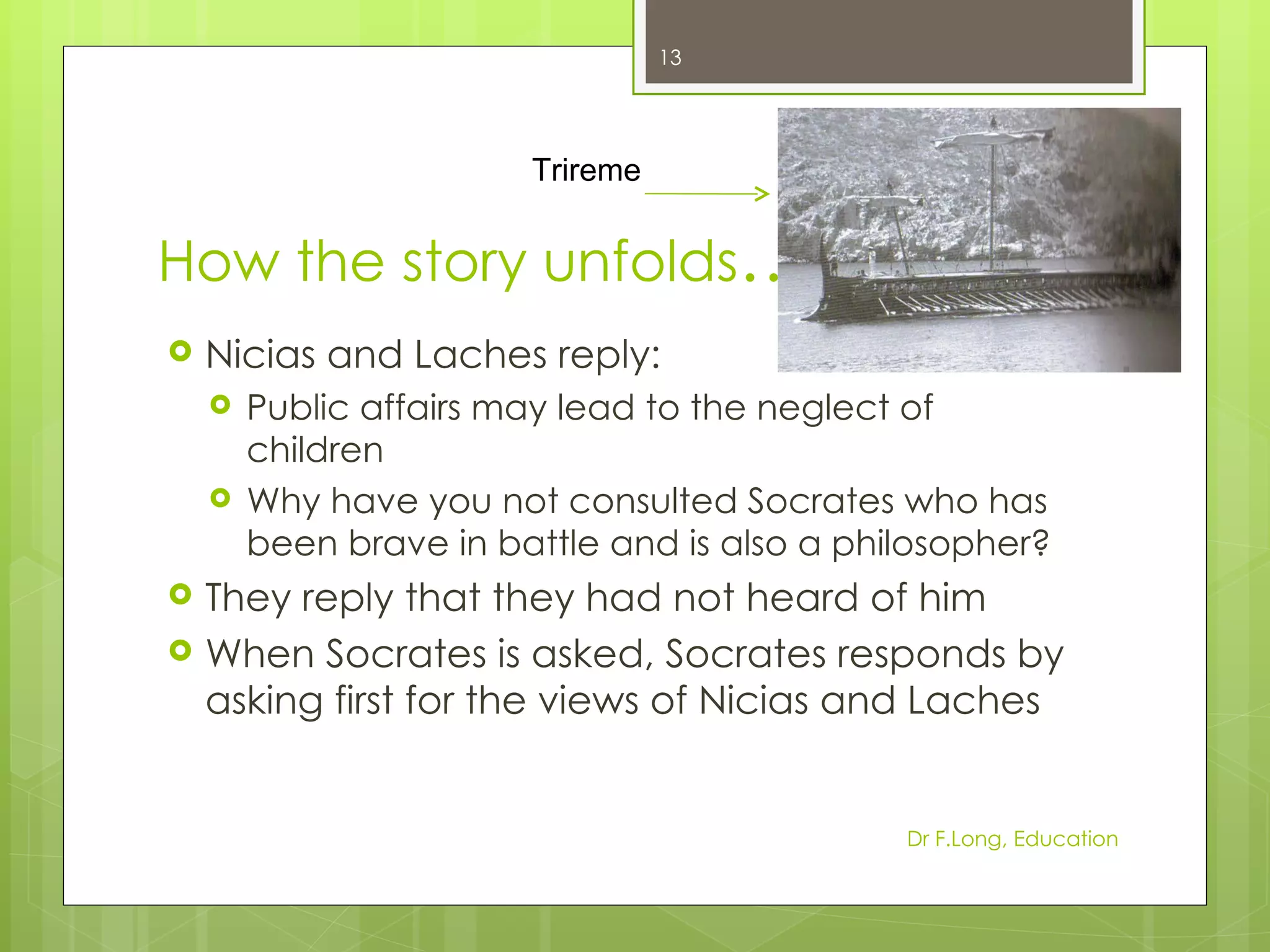 13




                        Trireme


How the story unfolds…
   Nicias and Laches reply:
       Public affairs may lead to the neglect of
        children
       Why have you not consulted Socrates who has
        been brave in battle and is also a philosopher?
   They reply that they had not heard of him
   When Socrates is asked, Socrates responds by
    asking first for the views of Nicias and Laches


                                              Dr F.Long, Education
 