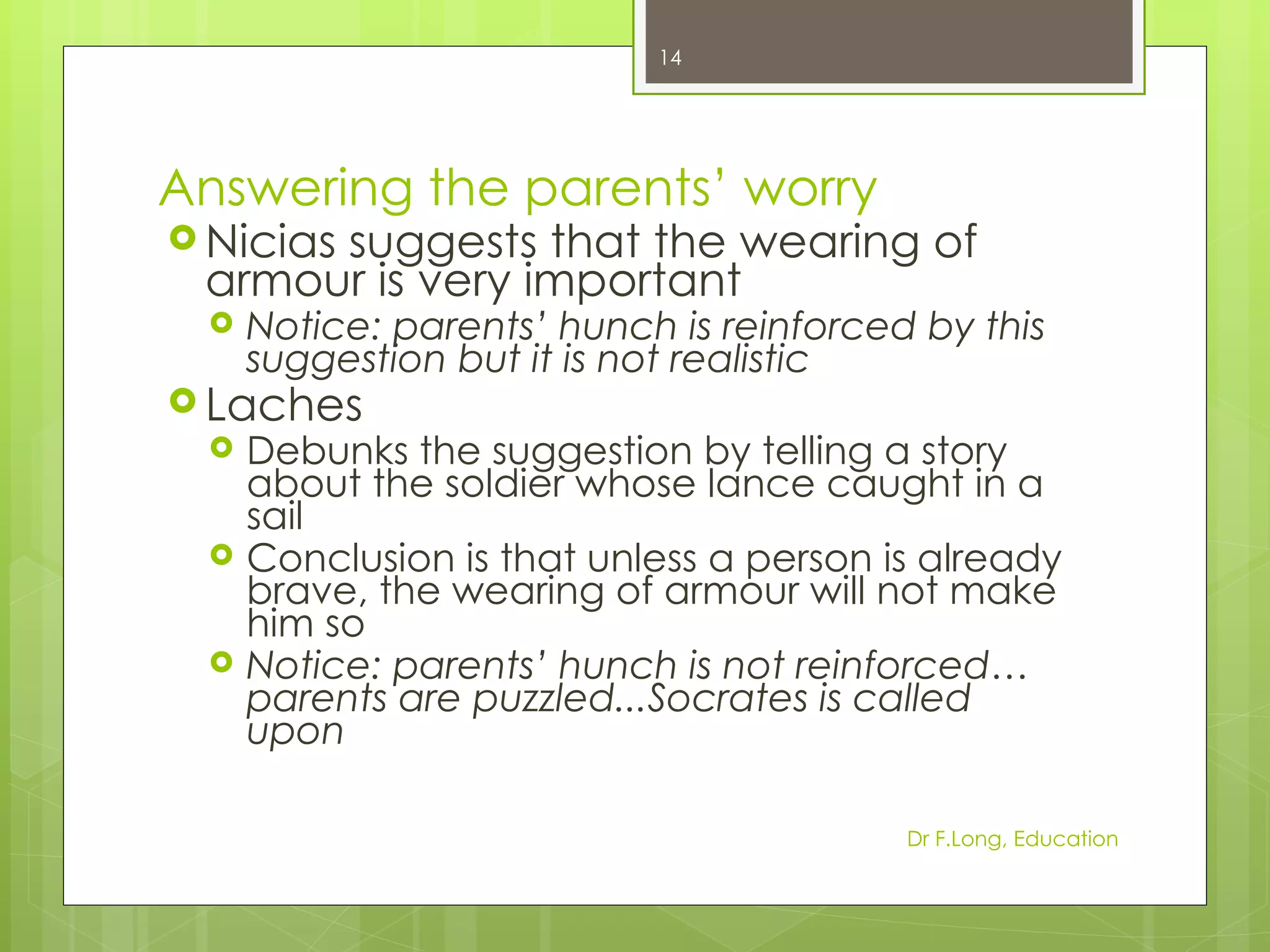 14




Answering the parents’ worry
 Nicias
      suggests that the wearing of
 armour is very important
    Notice: parents’ hunch is reinforced by this
     suggestion but it is not realistic
 Laches
    Debunks the suggestion by telling a story
     about the soldier whose lance caught in a
     sail
    Conclusion is that unless a person is already
     brave, the wearing of armour will not make
     him so
    Notice: parents’ hunch is not reinforced…
     parents are puzzled...Socrates is called
     upon

                                         Dr F.Long, Education
 
