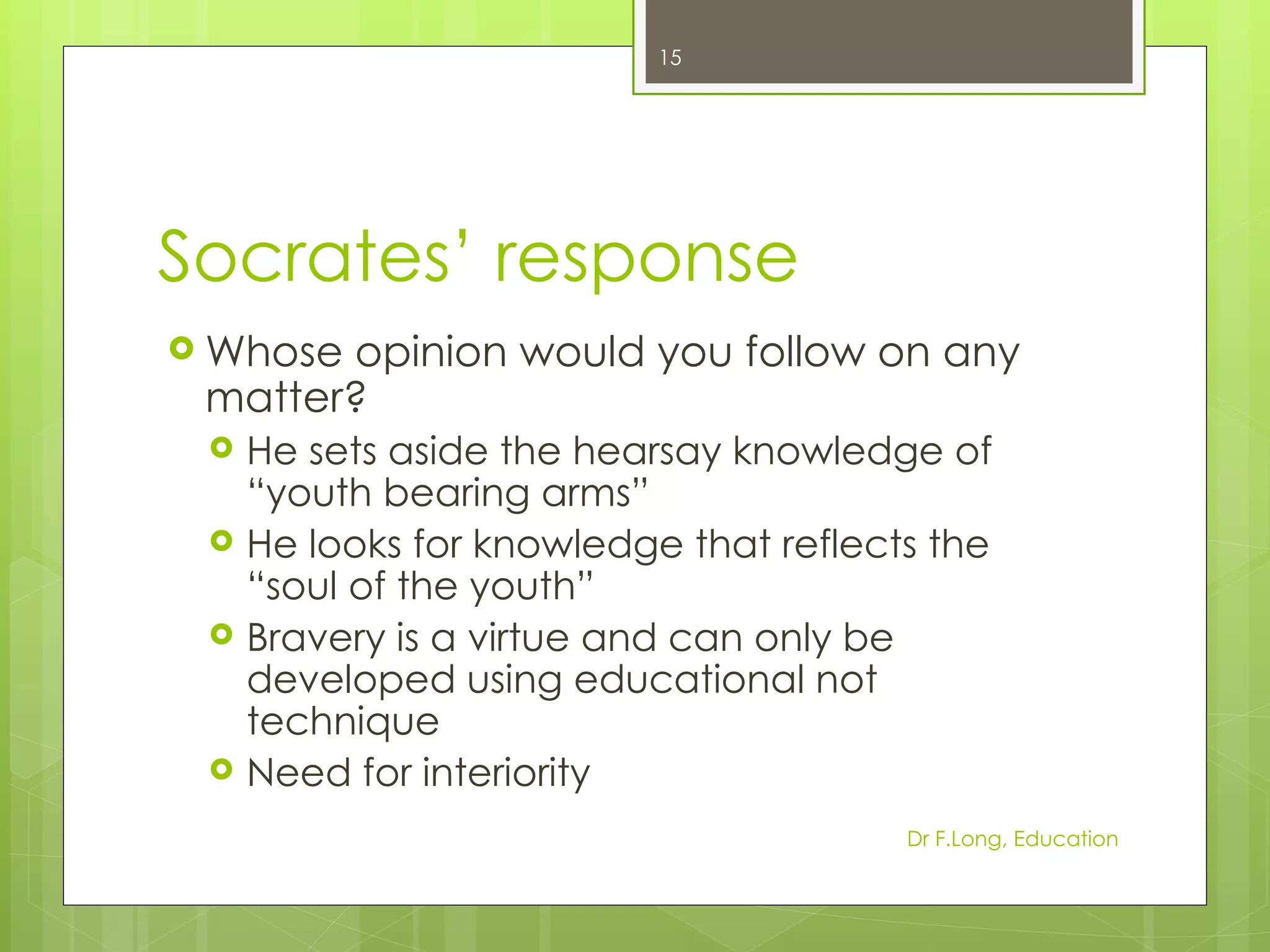 15




Socrates’ response
 Whoseopinion would you follow on any
 matter?
    He sets aside the hearsay knowledge of
     “youth bearing arms”
    He looks for knowledge that reflects the
     “soul of the youth”
    Bravery is a virtue and can only be
     developed using educational not
     technique
    Need for interiority
                                        Dr F.Long, Education
 