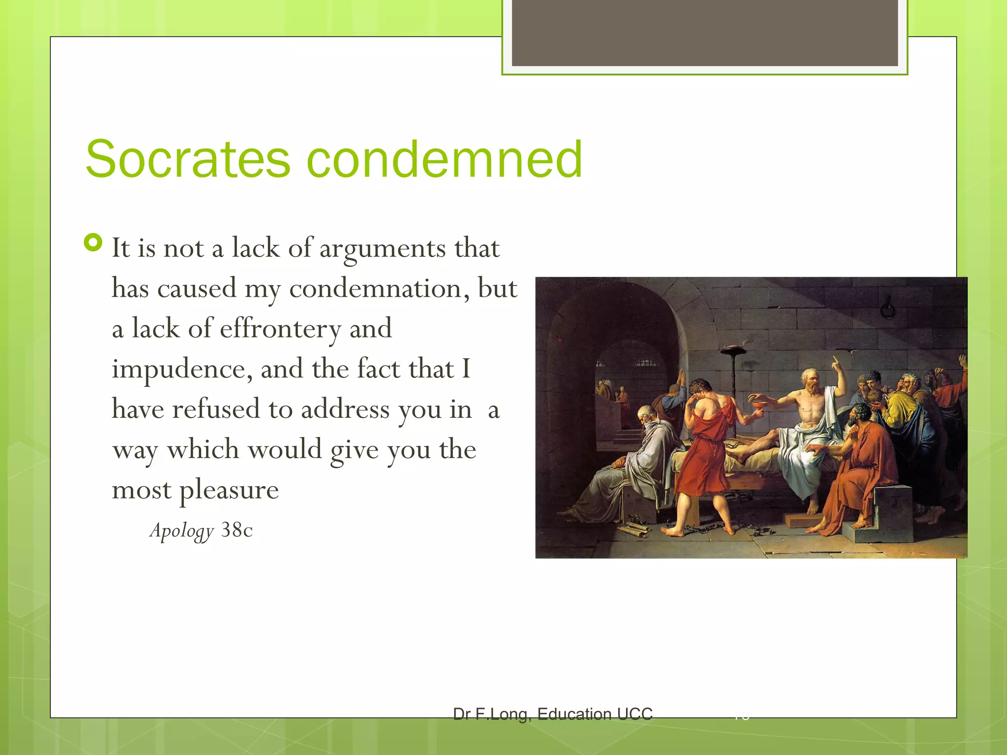 Socrates condemned
 It isnot a lack of arguments that
  has caused my condemnation, but
  a lack of effrontery and
  impudence, and the fact that I
  have refused to address you in a
  way which would give you the
  most pleasure
      Apology 38c




                             Dr F.Long, Education UCC   16
 