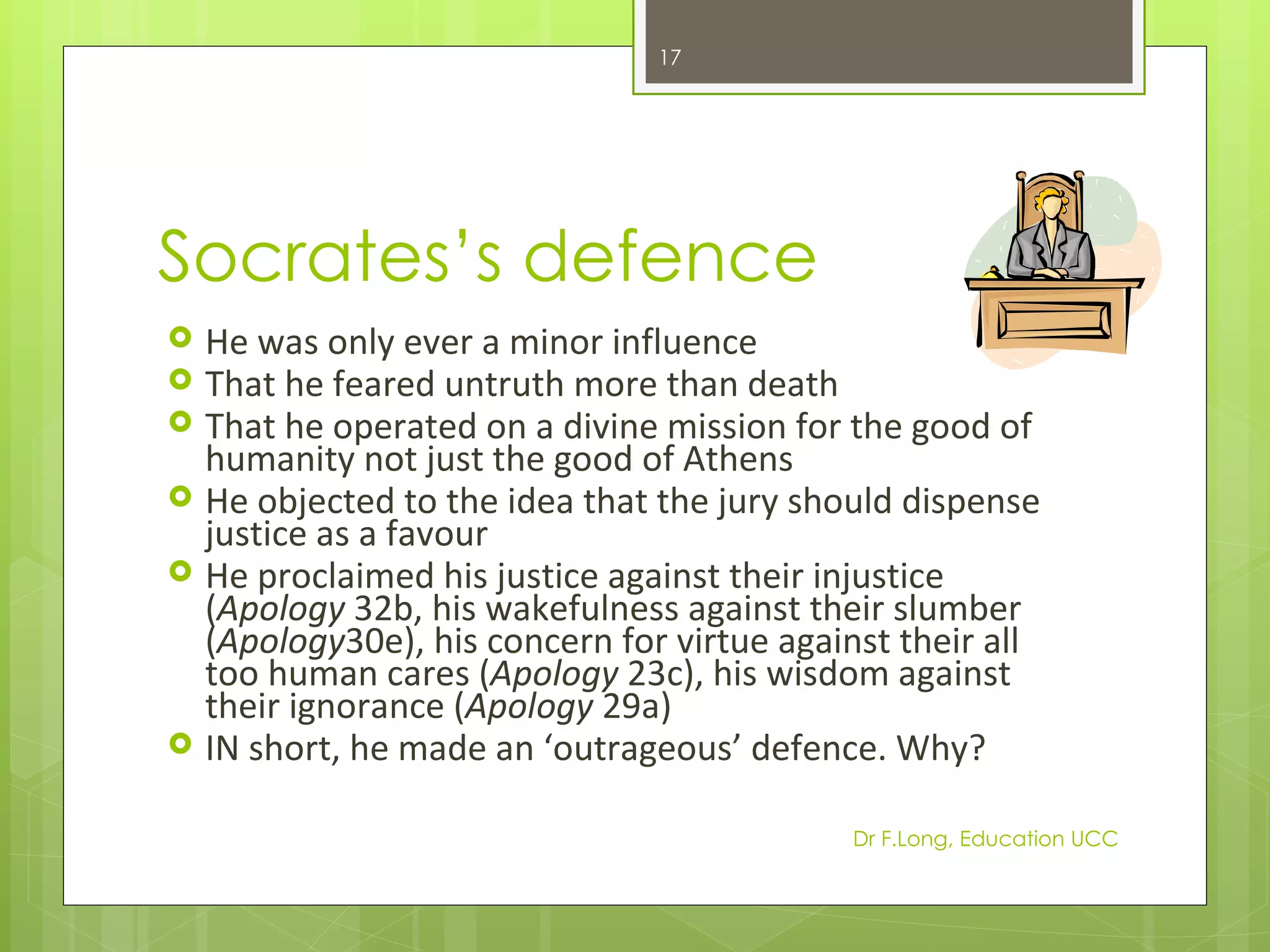 17




Socrates’s defence
   He was only ever a minor influence
   That he feared untruth more than death
   That he operated on a divine mission for the good of
    humanity not just the good of Athens
   He objected to the idea that the jury should dispense
    justice as a favour
   He proclaimed his justice against their injustice
    (Apology 32b, his wakefulness against their slumber
    (Apology30e), his concern for virtue against their all
    too human cares (Apology 23c), his wisdom against
    their ignorance (Apology 29a)
   IN short, he made an ‘outrageous’ defence. Why?

                                             Dr F.Long, Education UCC
 