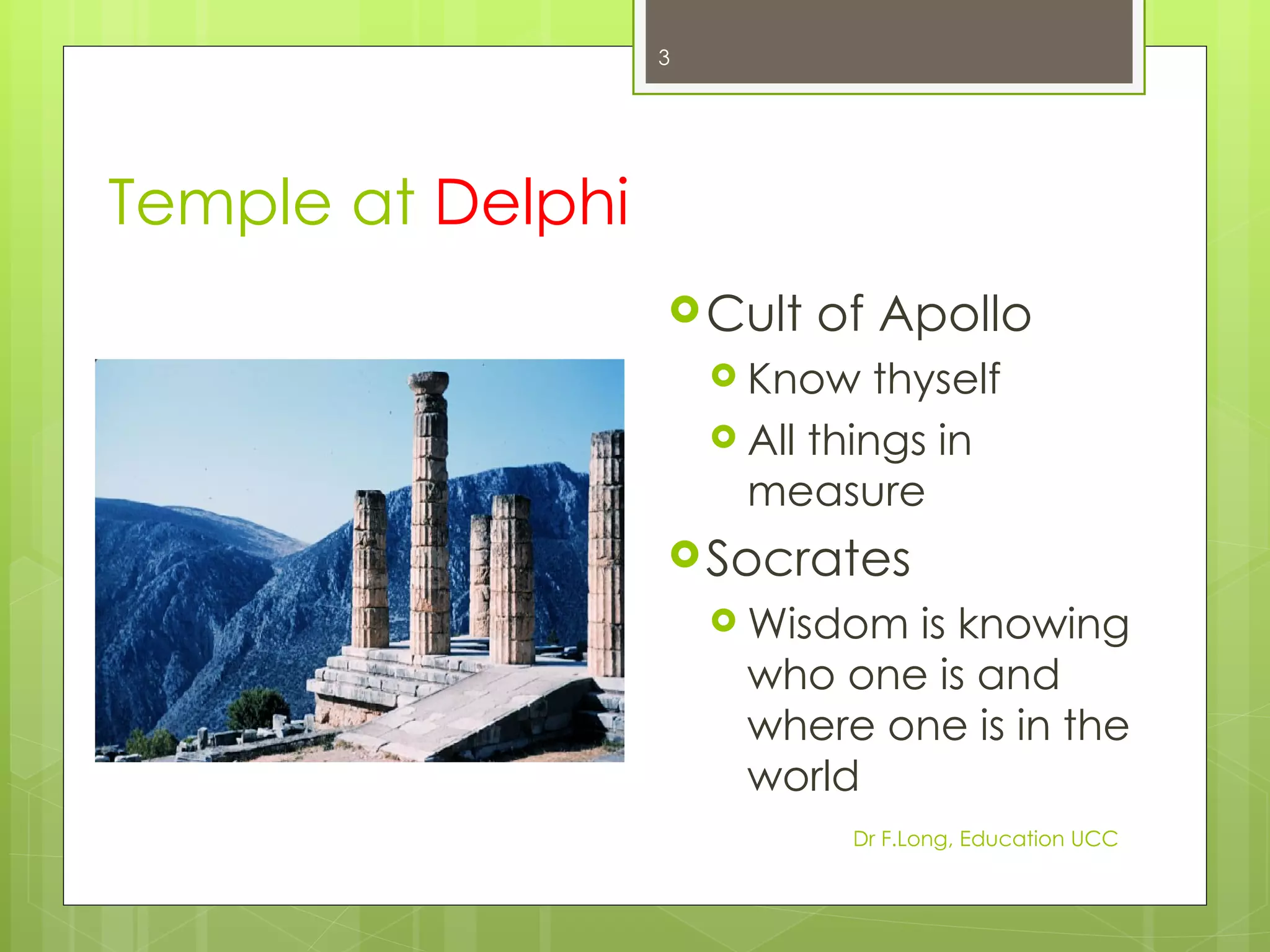 3




Temple at Delphi
                    Cult    of Apollo
                        Know    thyself
                        All things in
                         measure
                    Socrates
                        Wisdom is knowing
                         who one is and
                         where one is in the
                         world
                               Dr F.Long, Education UCC
 