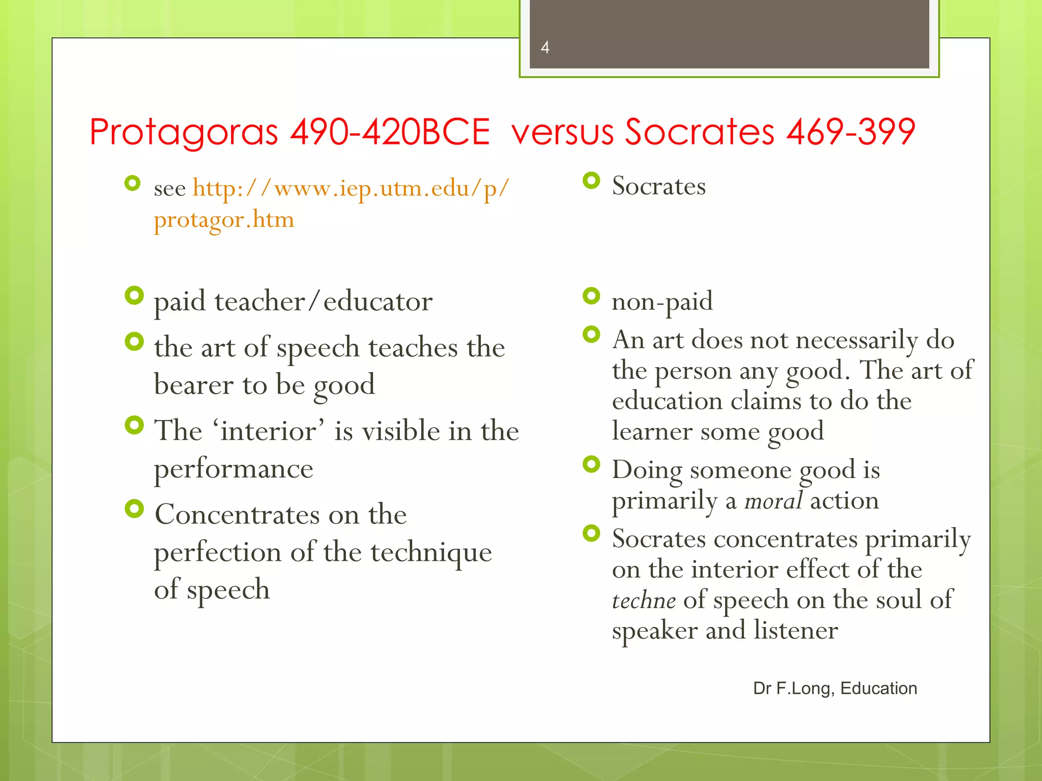 4




Protagoras 490-420BCE versus Socrates 469-399
    see http://www.iep.utm.edu/p/           Socrates
     protagor.htm

  paid teacher/educator                     non-paid
  the art of speech teaches the             An art does not necessarily do
   bearer to be good                          the person any good. The art of
                                              education claims to do the
  The ‘interior’ is visible in the           learner some good
   performance                               Doing someone good is
  Concentrates on the                        primarily a moral action
   perfection of the technique
                                             Socrates concentrates primarily
                                              on the interior effect of the
   of speech                                  techne of speech on the soul of
                                              speaker and listener
                                                          Dr F.Long, Education
 