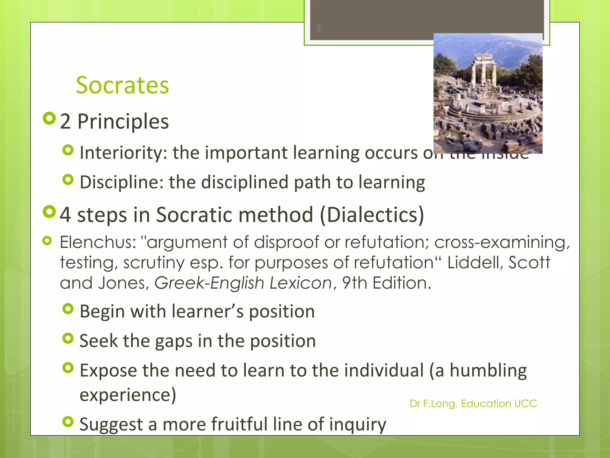 5




      Socrates
 2 Principles
     Interiority: the important learning occurs on the inside
     Discipline: the disciplined path to learning

 4 steps in Socratic       method (Dialectics)
   Elenchus: "argument of disproof or refutation; cross-examining,
    testing, scrutiny esp. for purposes of refutation“ Liddell, Scott
    and Jones, Greek-English Lexicon, 9th Edition.
     Begin with learner’s position
     Seek the gaps in the position
     Expose the need to learn to the individual (a humbling
      experience)                             Dr F.Long, Education UCC
     Suggest a more fruitful line of inquiry
 