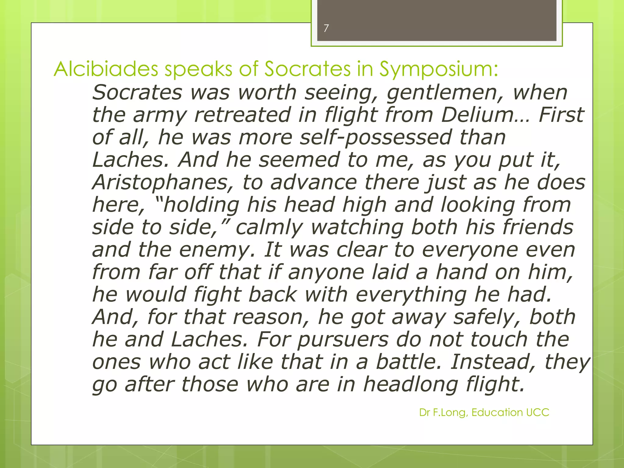 7



Alcibiades speaks of Socrates in Symposium:
    Socrates was worth seeing, gentlemen, when
    the army retreated in flight from Delium… First
    of all, he was more self-possessed than
    Laches. And he seemed to me, as you put it,
    Aristophanes, to advance there just as he does
    here, “holding his head high and looking from
    side to side,” calmly watching both his friends
    and the enemy. It was clear to everyone even
    from far off that if anyone laid a hand on him,
    he would fight back with everything he had.
    And, for that reason, he got away safely, both
    he and Laches. For pursuers do not touch the
    ones who act like that in a battle. Instead, they
    go after those who are in headlong flight.
                                    Dr F.Long, Education UCC
 