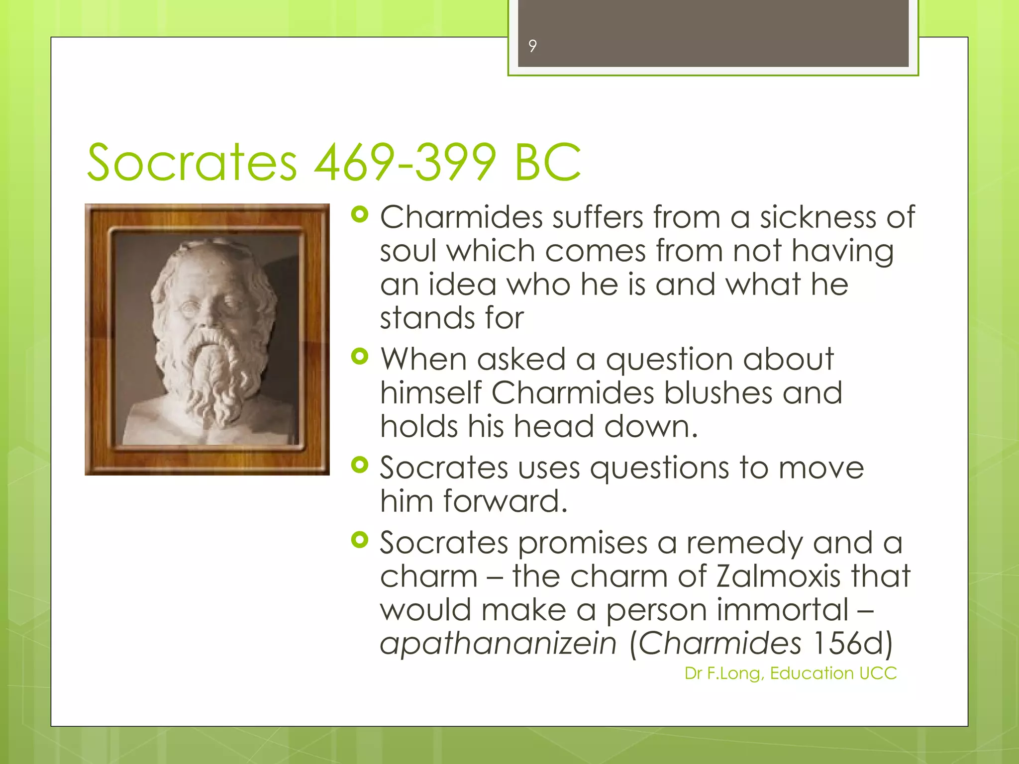9




Socrates 469-399 BC
             Charmides suffers from a sickness of
              soul which comes from not having
              an idea who he is and what he
              stands for
             When asked a question about
              himself Charmides blushes and
              holds his head down.
             Socrates uses questions to move
              him forward.
             Socrates promises a remedy and a
              charm – the charm of Zalmoxis that
              would make a person immortal –
              apathananizein (Charmides 156d)
                                  Dr F.Long, Education UCC
 