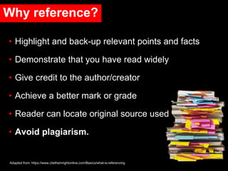Why reference?
• Highlight and back-up relevant points and facts
• Demonstrate that you have read widely
• Give credit to the author/creator
• Achieve a better mark or grade
• Reader can locate original source used
• Avoid plagiarism.
Adapted from: https://www.citethemrightonline.com/Basics/what-is-referencing
 