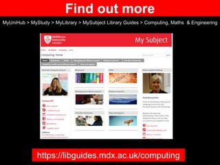 Find out more
MyUniHub > MyStudy > MyLibrary > MySubject Library Guides > Computing, Maths & Engineering
https://libguides.mdx.ac.uk/computing
 