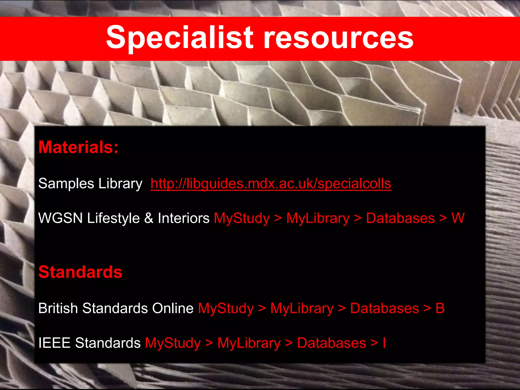 Specialist resources
Materials:
Samples Library http://libguides.mdx.ac.uk/specialcolls
WGSN Lifestyle & Interiors MyStudy > MyLibrary > Databases > W
Standards
British Standards Online MyStudy > MyLibrary > Databases > B
IEEE Standards MyStudy > MyLibrary > Databases > I
 