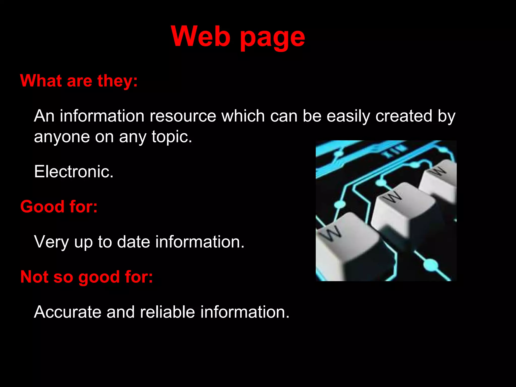 Web page
What are they:
An information resource which can be easily created by
anyone on any topic.
Electronic.
Good for:
Very up to date information.
Not so good for:
Accurate and reliable information.
 