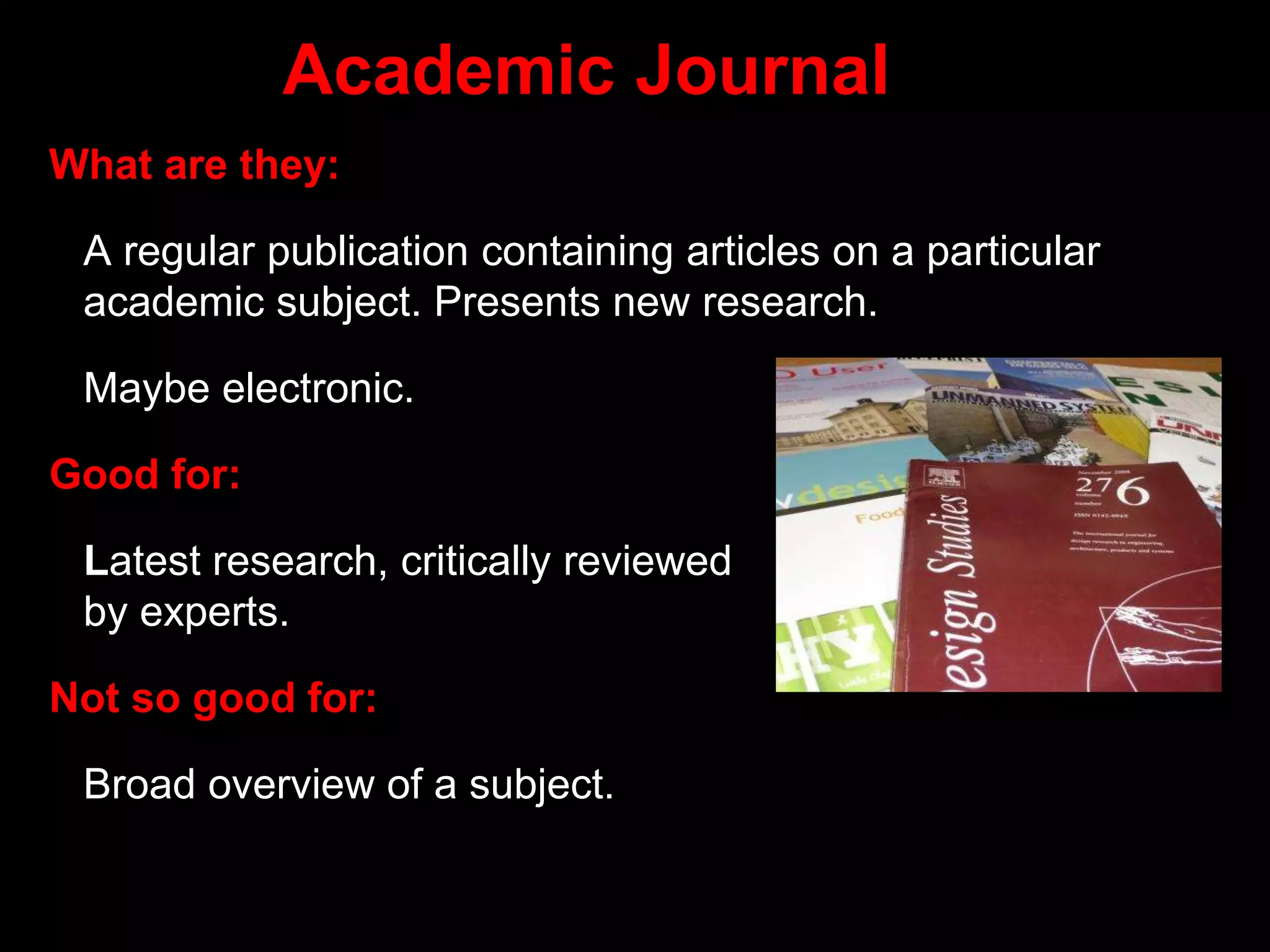 Academic Journal
What are they:
A regular publication containing articles on a particular
academic subject. Presents new research.
Maybe electronic.
Good for:
Latest research, critically reviewed
by experts.
Not so good for:
Broad overview of a subject.
 