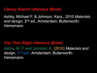 Ashby, M. F. and Johnson, K. (2010) Materials and
design. 2nd edn. Amsterdam: Butterworth-
Heinemann.
Library Search reference (Book)
Cite Then Right reference (Book)
Ashby, Michael F. & Johnson, Kara., 2010 Materials
and design. 2nd ed., Amsterdam: Butterworth-
Heinemann
 