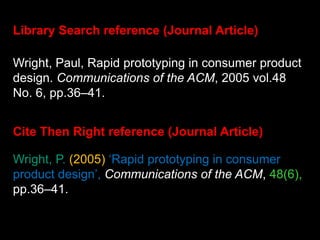 Wright, P. (2005) ‘Rapid prototyping in consumer
product design’, Communications of the ACM, 48(6),
pp.36–41.
Library Search reference (Journal Article)
Cite Then Right reference (Journal Article)
Wright, Paul, Rapid prototyping in consumer product
design. Communications of the ACM, 2005 vol.48
No. 6, pp.36–41.
 