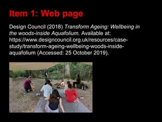 Design Council (2018) Transform Ageing: Wellbeing in
the woods-inside Aquafolium. Available at:
https://www.designcouncil.org.uk/resources/case-
study/transform-ageing-wellbeing-woods-inside-
aquafolium (Accessed: 25 October 2019).
Item 1: Web page
 