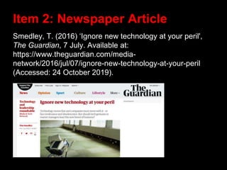Smedley, T. (2016) ‘Ignore new technology at your peril',
The Guardian, 7 July. Available at:
https://www.theguardian.com/media-
network/2016/jul/07/ignore-new-technology-at-your-peril
(Accessed: 24 October 2019).
Item 2: Newspaper Article
 