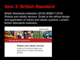 British Standards Institution (2016) BS8611:2016:
Robots and robotic devices: Guide to the ethical design
and application of robots and robotic systems. London:
British Standards Institution.
Item 3: British Standard
 