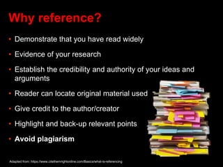 Why reference?
• Demonstrate that you have read widely
• Evidence of your research
• Establish the credibility and authority of your ideas and
arguments
• Reader can locate original material used
• Give credit to the author/creator
• Highlight and back-up relevant points
• Avoid plagiarism
Adapted from: https://www.citethemrightonline.com/Basics/what-is-referencing
 