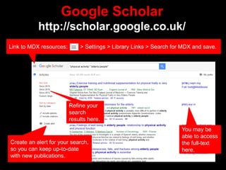 Google Scholar
http://scholar.google.co.uk/
You may be
able to access
the full-text
here.
Refine your
search
results here.
Create an alert for your search,
so you can keep up-to-date
with new publications.
Link to MDX resources: > Settings > Library Links > Search for MDX and save.
 