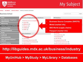 http://libguides.mdx.ac.uk/business/industry
• Business Source Complete (SWOTS)
• Mintel (market info)
• IBIS World (supply chains)
• Passport (market info)
MyUniHub > MyStudy > MyLibrary > Databases
 