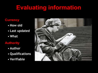 Evaluating information
Currency
• How old
• Last updated
• What
Authority
• Author
• Qualifications
• Verifiable
 