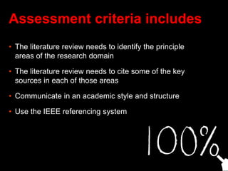 Assessment criteria includes
• The literature review needs to identify the principle
areas of the research domain
• The literature review needs to cite some of the key
sources in each of those areas
• Communicate in an academic style and structure
• Use the IEEE referencing system
 