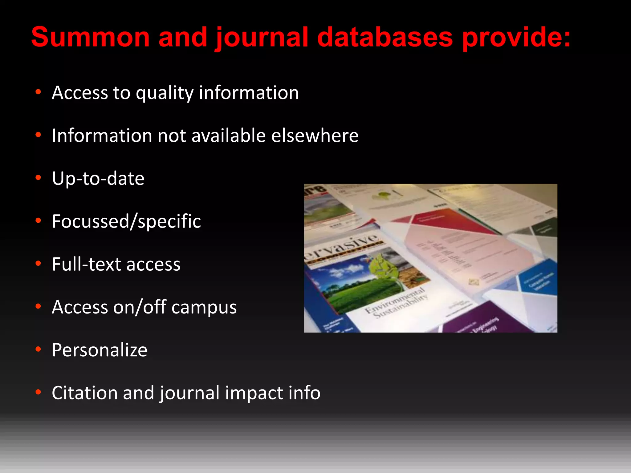 Summon and journal databases provide:
• Access to quality information
• Information not available elsewhere
• Up-to-date
• Focussed/specific
• Full-text access

• Access on/off campus
• Personalize
• Citation and journal impact info

 