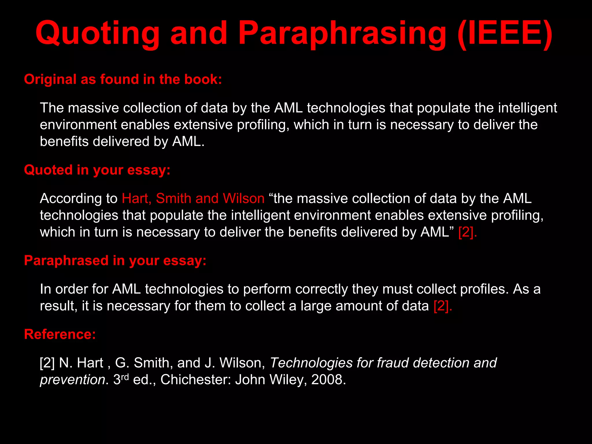 Quoting and Paraphrasing (IEEE)
Original as found in the book:
The massive collection of data by the AML technologies that populate the intelligent
environment enables extensive profiling, which in turn is necessary to deliver the
benefits delivered by AML.
Quoted in your essay:
According to Hart, Smith and Wilson “the massive collection of data by the AML
technologies that populate the intelligent environment enables extensive profiling,
which in turn is necessary to deliver the benefits delivered by AML” [2].
Paraphrased in your essay:
In order for AML technologies to perform correctly they must collect profiles. As a
result, it is necessary for them to collect a large amount of data [2].
Reference:
[2] N. Hart , G. Smith, and J. Wilson, Technologies for fraud detection and
prevention. 3rd ed., Chichester: John Wiley, 2008.
 