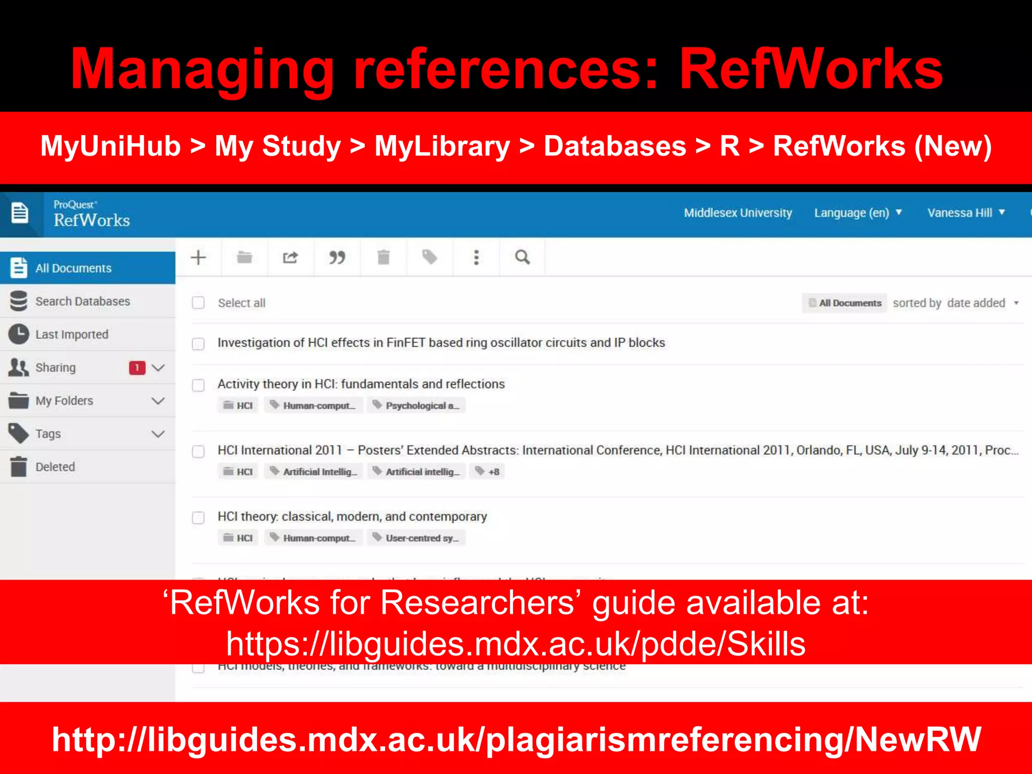 Managing references: RefWorks
http://libguides.mdx.ac.uk/plagiarismreferencing/NewRW
MyUniHub > My Study > MyLibrary > Databases > R > RefWorks (New)
‘RefWorks for Researchers’ guide available at:
https://libguides.mdx.ac.uk/pdde/Skills
 